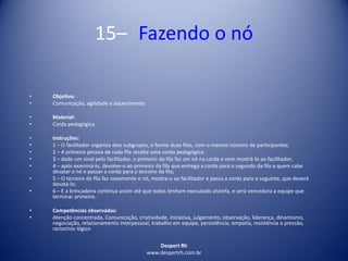 Despert Rh
www.despertrh.com.br
15– Fazendo o nó
• Objetivo:
• Comunicação, agilidade e aquecimento
• Material:
• Corda pedagógica
• Instruções:
• 1 – O facilitador organiza dois subgrupos, e forma duas filas, com o mesmo número de participantes;
• 2 – A primeira pessoa de cada fila recebe uma corda pedagógica;
• 3 – dado um sinal pelo facilitador, o primeiro da fila faz um nó na corda e vem mostrá-lo ao facilitador;
• 4 – após examiná-lo, devolve-o ao primeiro da fila que entrega a corda para o segundo da fila a quem cabe
desatar o nó e passar a corda para o terceiro da fila;
• 5 – O terceiro de fila faz novamente o nó, mostra-o ao facilitador e passa a corda para o seguinte, que deverá
desatá-lo;
• 6 – E a brincadeira continua assim até que todos tenham executado atarefa, e será vencedora a equipe que
terminar primeiro.
• Competências observadas:
• Atenção concentrada, Comunicação, criatividade, iniciativa, julgamento, observação, liderança, dinamismo,
negociação, relacionamento interpessoal, trabalho em equipe, persistência, empatia, resistência a pressão,
raciocínio lógico
 
