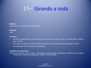 17– Girando a roda
Despert Rh
www.despertrh.com.br
Objetivo:
Aquecimento / cooperação / comunicação
Material:
nada
Instruções:
• Solicitar aos participantes para que formem uma roda com todos, em pé , de mãos dadas, voltados
para o centro.
• Sem soltar as mãos e sem falar, deverão descobrir o jeito de ficarem de costas para o centro.
• A solução deve ser buscada pela cooperação.
Competências observadas:
Atenção concentrada, comunicação, criatividade, relacionamento interpessoal, resistência a frustração,
. Dinamismo., liderança, cooperação, iniciativa, determinação
 