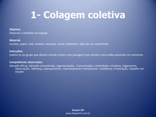 Despert RH
www.despertrh.com.br
1- Colagem coletiva
Objetivo:
Observar o trabalho em equipe
Material:
Sucatas, papel, cola, revistas, tesouras, durex, barbantes, lápis de cor, canetinhas.
Instruções:
Explica-se ao grupo que devem montar juntos uma paisagem que retrate o que estão passando no momento.
Competências observadas:
Atenção difusa, Atenção concentrada, argumentação, Comunicação, criatividade, iniciativa, julgamento,
observação, liderança, planejamento, relacionamento interpessoal, resistência a frustração, trabalho em
equipe.
 