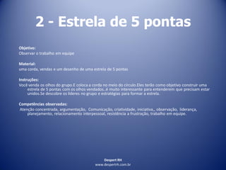 Despert RH
www.despertrh.com.br
2 - Estrela de 5 pontas
Objetivo:
Observar o trabalho em equipe
Material:
uma corda, vendas e um desenho de uma estrela de 5 pontas
Instruções:
Você venda os olhos do grupo.E coloca a corda no meio do círculo.Eles terão como objetivo construir uma
estrela de 5 pontas com os olhos vendados..é muito interessante para entenderem que precisam estar
unidos.Se descobre os líderes no grupo e estratégias para formar a estrela.
Competências observadas:
Atenção concentrada, argumentação, Comunicação, criatividade, iniciativa,, observação, liderança,
planejamento, relacionamento interpessoal, resistência a frustração, trabalho em equipe.
 