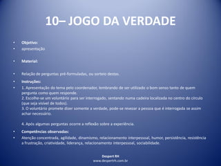 Despert RH
www.despertrh.com.br
10– JOGO DA VERDADE
• Objetivo:
• apresentação
• Material:
• Relação de perguntas pré-formuladas, ou sorteio destas.
• Instruções:
• 1. Apresentação do tema pelo coordenador, lembrando de ser utilizado o bom senso tanto de quem
pergunta como quem responde.
2. Escolhe-se um voluntário para ser interrogado, sentando numa cadeira localizada no centro do círculo
(que seja visível de todos).
3. O voluntário promete dizer somente a verdade, pode-se revezar a pessoa que é interrogada se assim
achar necessário.
4. Após algumas perguntas ocorre a reflexão sobre a experiência.
• Competências observadas:
• Atenção concentrada, agilidade, dinamismo, relacionamento interpessoal, humor, persistência, resistência
a frustração, criatividade, liderança, relacionamento interpessoal, sociabilidade.
 
