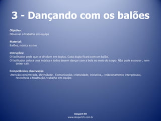 Despert RH
www.despertrh.com.br
3 - Dançando com os balões
Objetivo:
Observar o trabalho em equipe
Material:
Balões, música e som
Instruções:
O facilitador pede que se dividam em duplas. Cada dupla ficará com um balão.
O facilitador coloca uma música e todos devem dançar com a bola no meio do corpo. Não pode estourar , nem
deixar cair.
Competências observadas:
Atenção concentrada, afetividade, Comunicação, criatividade, iniciativa,,, relacionamento interpessoal,
resistência a frustração, trabalho em equipe.
 