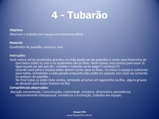 Despert RH
www.despertrh.com.br
4 - Tubarão
Objetivo:
Observar o trabalho em equipe em momento difícil
Material:
Quadrados de papelão, música e som
Instruções:
Você coloca vários quadrados grandes no chão (pode ser de papelão) e conta uma historinha de
que todos estão no mar e os quadrados são as ilhas. Você coloca uma música para tocar (é
legal aquela de axé que diz.. cuidado o tubarão vai te pegar!! conhece??).
Quando você pára a música todos devem correr para as ilhas.. no início o espaço é suficiente
para todos, entretanto a cada parada enquanto eles estão no suposto mar você vai cortando
os pedaços de papelão..
No final todos já estão mais unidos, tentando arrumar um lugarzinho na ilha.. alguns grupos
se abraçam para todos ficarem na ilha
Competências observadas:
Atenção concentrada, Comunicação, criatividade, iniciativa, dinamismo, persistência,
relacionamento interpessoal, resistência a frustração, trabalho em equipe.
 