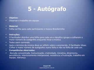 Despert RH
www.despertrh.com.br
5 - Autógrafo
• Objetivo:
• Observar o trabalho em equipe
• Material:
• Folha sul fite para cada participante e música Brasileirinho
• Instruções:
• O facilitador distribui uma folha para cada um e desafia o grupo a colherem o
maior número de autógrafos enquanto tocar a música.
• Todos saem correndo.
• Após o término da música deve-se refletir sobre o acontecido. O facilitador disse:
Colher o maior número de autógrafos numa folha e não na folha de cada um.
• Competências observadas:
• Atenção concentrada, Comunicação, criatividade, iniciativa, dinamismo,
persistência, relacionamento interpessoal, resistência a frustração, trabalho em
equipe, liderança.
 