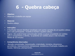 Despert RH
www.despertrh.com.br
6 - Quebra cabeça
• Objetivo:
• Observar o trabalho em equipe
• Material:
• Quebra cabeça
• Instruções:
• O facilitador deverá distribuir envelopes com partes variadas de um quebra cabeça
para cada participante. A tarefa é montar o quebra cabeça.
• Regras: não poderá haver comunicação verbal, as peças só poderão ser cedidas
para o companheiro a direita, ´so poderão ser cedidas peças e não tomadas.
Média de 20 minutos
• Competências observadas:
• Atenção concentrada, Comunicação, criatividade, iniciativa, dinamismo,
persistência, relacionamento interpessoal, resistência a frustração, trabalho em
equipe, liderança, planejamento..
 