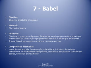 Despert RH
www.despertrh.com.br
7 - Babel
• Objetivo:
• Observar o trabalho em equipe
• Material:
• Blocos de madeira
• Instruções:
• Divide-se o grupo em subgrupos. Pede-se para cada grupo construa uma torre.
Porém antes da construção o grupo deverá verificar a altura que a torre terá.
• A torre deverá permanecer em pé por 1 minuto sem cair.
• Competências observadas:
• Atenção concentrada, Comunicação, criatividade, iniciativa, dinamismo,
persistência, relacionamento interpessoal, resistência a frustração, trabalho em
equipe, liderança, planejamento.
 