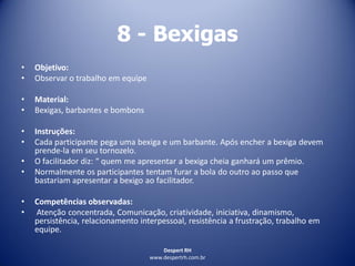 Despert RH
www.despertrh.com.br
8 - Bexigas
• Objetivo:
• Observar o trabalho em equipe
• Material:
• Bexigas, barbantes e bombons
• Instruções:
• Cada participante pega uma bexiga e um barbante. Após encher a bexiga devem
prende-la em seu tornozelo.
• O facilitador diz: “ quem me apresentar a bexiga cheia ganhará um prêmio.
• Normalmente os participantes tentam furar a bola do outro ao passo que
bastariam apresentar a bexigo ao facilitador.
• Competências observadas:
• Atenção concentrada, Comunicação, criatividade, iniciativa, dinamismo,
persistência, relacionamento interpessoal, resistência a frustração, trabalho em
equipe.
 