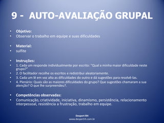 Despert RH
www.despertrh.com.br
9 - AUTO-AVALIAÇÃO GRUPAL
• Objetivo:
• Observar o trabalho em equipe e suas dificuldades
• Material:
• sulfite
• Instruções:
• 1. Cada um responde individualmente por escrito: "Qual a minha maior dificuldade neste
grupo?"
• 2. O facilitador recolhe os escritos e redistribui aleatoriamente.
• 3. Cada um lê em voz alta as dificuldades do outro e dá sugestões para resolvê-las.
• 4. Plenário: Quais são as maiores dificuldades do grupo? Que sugestões chamaram a sua
atenção? O que lhe surpreendeu?.
• Competências observadas:
• Comunicação, criatividade, iniciativa, dinamismo, persistência, relacionamento
interpessoal, resistência a frustração, trabalho em equipe.
 