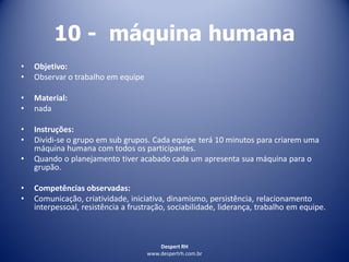 Despert RH
www.despertrh.com.br
10 - máquina humana
• Objetivo:
• Observar o trabalho em equipe
• Material:
• nada
• Instruções:
• Dividi-se o grupo em sub grupos. Cada equipe terá 10 minutos para criarem uma
máquina humana com todos os participantes.
• Quando o planejamento tiver acabado cada um apresenta sua máquina para o
grupão.
• Competências observadas:
• Comunicação, criatividade, iniciativa, dinamismo, persistência, relacionamento
interpessoal, resistência a frustração, sociabilidade, liderança, trabalho em equipe.
 