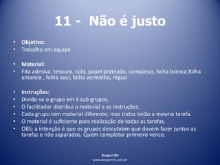 Despert RH
www.despertrh.com.br
11 - Não é justo
• Objetivo:
• Trabalho em equipe
• Material:
• Fita adesiva, tesoura, cola, papel prateado, compasso, folha branca,folha
amarela , folha azul, folha vermelha, régua
• Instruções:
• Divide-se o grupo em 4 sub grupos.
• O facilitador distribui o material e as instruções.
• Cada grupo tem material diferente, mas todos terão a mesma tarefa.
• O material é suficiente para realização de todas as tarefas.
• OBS: a intenção é que os grupos descubram que devem fazer juntos as
tarefas e não separados. Quem completar primeiro vence.
 