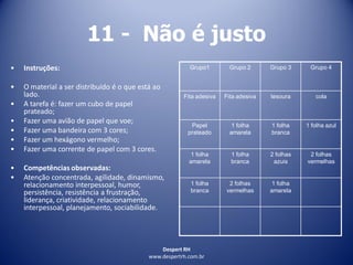 Despert RH
www.despertrh.com.br
11 - Não é justo
• Instruções:
• O material a ser distribuído é o que está ao
lado.
• A tarefa é: fazer um cubo de papel
prateado;
• Fazer uma avião de papel que voe;
• Fazer uma bandeira com 3 cores;
• Fazer um hexágono vermelho;
• Fazer uma corrente de papel com 3 cores.
• Competências observadas:
• Atenção concentrada, agilidade, dinamismo,
relacionamento interpessoal, humor,
persistência, resistência a frustração,
liderança, criatividade, relacionamento
interpessoal, planejamento, sociabilidade.
Grupo1 Grupo 2 Grupo 3 Grupo 4
Fita adesiva Fita adesiva tesoura cola
Papel
prateado
1 folha
amarela
1 folha
branca
1 folha azul
1 folha
amarela
1 folha
branca
2 folhas
azuis
2 folhas
vermelhas
1 folha
branca
2 folhas
vermelhas
1 folha
amarela
 