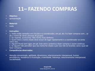 Despert RH
www.despertrh.com.br
11– FAZENDO COMPRAS
• Objetivo:
• apresentação
• Material:
• nada
• Instruções:
• 1. Todos estão sentados em círculos e o coordenador, em pé, diz: Fui fazer compras com... (e
diz o nome de várias pessoas do grupo).
2. De repente, acrescenta: Não tenho mais dinheiro.
3. Quem teve o nome citado deve trocar de lugar rapidamente e o coordenador se senta
entre eles.
4. Alguém ficará sem lugar, em pé. Este será o próxima a fazer compras e assim continua.
5. Se alguém não perceber que seu nome foi citado e por isso não se levantar, será o que vai
fazer compras.
• Competências observadas:
• Atenção concentrada, agilidade, dinamismo, relacionamento interpessoal, humor,
persistência, resistência a frustração, criatividade, liderança, relacionamento interpessoal,
sociabilidade.
 