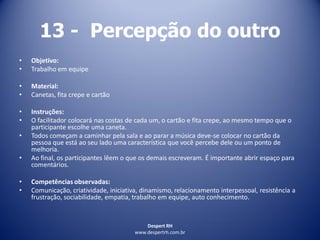 Despert RH
www.despertrh.com.br
13 - Percepção do outro
• Objetivo:
• Trabalho em equipe
• Material:
• Canetas, fita crepe e cartão
• Instruções:
• O facilitador colocará nas costas de cada um, o cartão e fita crepe, ao mesmo tempo que o
participante escolhe uma caneta.
• Todos começam a caminhar pela sala e ao parar a música deve-se colocar no cartão da
pessoa que está ao seu lado uma característica que você percebe dele ou um ponto de
melhoria.
• Ao final, os participantes lêem o que os demais escreveram. É importante abrir espaço para
comentários.
• Competências observadas:
• Comunicação, criatividade, iniciativa, dinamismo, relacionamento interpessoal, resistência a
frustração, sociabilidade, empatia, trabalho em equipe, auto conhecimento.
 