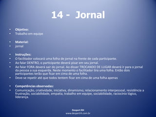 Despert RH
www.despertrh.com.br
14 - Jornal
• Objetivo:
• Trabalho em equipe
• Material:
• jornal
• Instruções:
• O facilitador colocará uma folha de jornal na frente de cada participante.
• Ao falar DENTRO, o participante deverá pisar em seu jornal.
• Ao falar FORA deverá sair do jornal. Ao disser TROCANDO DE LUGAR deverá ir para o jornal
da pessoa a sua esquerda. Neste momento o facilitador tira uma folha. Então dois
participantes terão que ficar em cima de uma folha.
• Deve-se repetir até que todos tentem ficar em cima de uma folha apenas
• Competências observadas:
• Comunicação, criatividade, iniciativa, dinamismo, relacionamento interpessoal, resistência a
frustração, sociabilidade, empatia, trabalho em equipe, sociabilidade, raciocínio lógico,
liderança.
 