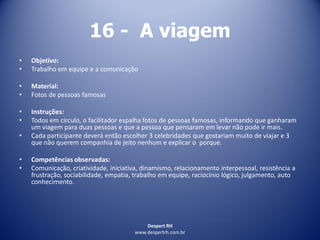 Despert RH
www.despertrh.com.br
16 - A viagem
• Objetivo:
• Trabalho em equipe e a comunicação
• Material:
• Fotos de pessoas famosas
• Instruções:
• Todos em círculo, o facilitador espalha fotos de pessoas famosas, informando que ganharam
um viagem para duas pessoas e que a pessoa que pensaram em levar não pode ir mais.
• Cada participante deverá então escolher 3 celebridades que gostariam muito de viajar e 3
que não querem companhia de jeito nenhum e explicar o porque.
• Competências observadas:
• Comunicação, criatividade, iniciativa, dinamismo, relacionamento interpessoal, resistência a
frustração, sociabilidade, empatia, trabalho em equipe, raciocínio lógico, julgamento, auto
conhecimento.
 