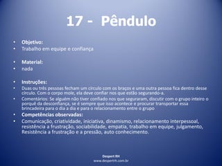 Despert RH
www.despertrh.com.br
17 - Pêndulo
• Objetivo:
• Trabalho em equipe e confiança
• Material:
• nada
• Instruções:
• Duas ou três pessoas fecham um círculo com os braços e uma outra pessoa fica dentro desse
círculo. Com o corpo mole, ela deve confiar nos que estão segurando-a.
• Comentários: Se alguém não tiver confiado nos que seguraram, discutir com o grupo inteiro o
porquê da desconfiança, se é sempre que isso acontece e procurar transportar essa
brincadeira para o dia a dia e para o relacionamento entre o grupo
• Competências observadas:
• Comunicação, criatividade, iniciativa, dinamismo, relacionamento interpessoal,
resistência a frustração, sociabilidade, empatia, trabalho em equipe, julgamento,
Resistência a frustração e a pressão, auto conhecimento.
 