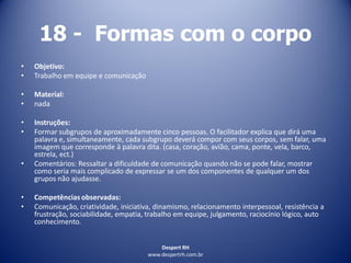 Despert RH
www.despertrh.com.br
18 - Formas com o corpo
• Objetivo:
• Trabalho em equipe e comunicação
• Material:
• nada
• Instruções:
• Formar subgrupos de aproximadamente cinco pessoas. O facilitador explica que dirá uma
palavra e, simultaneamente, cada subgrupo deverá compor com seus corpos, sem falar, uma
imagem que corresponde à palavra dita. (casa, coração, avião, cama, ponte, vela, barco,
estrela, ect.)
• Comentários: Ressaltar a dificuldade de comunicação quando não se pode falar, mostrar
como seria mais complicado de expressar se um dos componentes de qualquer um dos
grupos não ajudasse.
• Competências observadas:
• Comunicação, criatividade, iniciativa, dinamismo, relacionamento interpessoal, resistência a
frustração, sociabilidade, empatia, trabalho em equipe, julgamento, raciocínio lógico, auto
conhecimento.
 