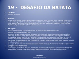 Despert RH
www.despertrh.com.br
19 - DESAFIO DA BATATA
• Objetivo:
• Trabalho em equipe
• Material:
• Um pacote de batatas, destas já prontas e compradas em super mercado, para cada time. (Selecione-as
em tamanhos iguais). Fita (adesiva, "scotch", etc.), fita métrica. Vários materiais para empacotar, tais
como: algodão, pequenas caixas, embalagens para ovos, etc.; Para serem usados por todos os times.
Dicionário. Régua, contador de tempo (relógio, etc.).
• Instruções:
• Instrua os participantes a formarem equipes de três ou quatro membros cada uma.
• Distribua uma batata para cada time.
• O objetivo de cada equipe será fazer um pacote para enviar sua batata sem nenhum dano à mesma
(amassá-la, quebrá-la, etc.). Todos deverão partilhar do mesmo material. A embalagem ou embrulho
deverá passar por um teste; ela será sacudida e um dicionário será colocado a uma altura de 15 cm do
pacote e será deixado cair sobre ele. Todos os times terão vinte minutos para completar o projeto.
• Pegue todas as embalagens/pacotes sacudindo-as, e deixe o dicionário cair sobre todas. Verifique para ver
se as batatas quebraram.
• As equipes devem discutir isoladamente e depois participar de um plenário apresentando suas conclusões
• Competências observadas:
• Comunicação, criatividade, iniciativa, dinamismo, relacionamento interpessoal, resistência a frustração,
sociabilidade, empatia, trabalho em equipe, julgamento, raciocínio lógico, auto conhecimento.
 