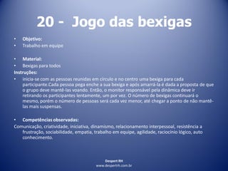 Despert RH
www.despertrh.com.br
20 - Jogo das bexigas
• Objetivo:
• Trabalho em equipe
• Material:
• Bexigas para todos
Instruções:
• inicia-se com as pessoas reunidas em círculo e no centro uma bexiga para cada
participante.Cada pessoa pega enche a sua bexiga e após amarrá-la é dada a proposta de que
o grupo deve mantê-las voando. Então, o monitor responsável pela dinâmica deve ir
retirando os participantes lentamente, um por vez. O número de bexigas continuará o
mesmo, porém o número de pessoas será cada vez menor, até chegar a ponto de não mantê-
las mais suspensas.
• Competências observadas:
Comunicação, criatividade, iniciativa, dinamismo, relacionamento interpessoal, resistência a
frustração, sociabilidade, empatia, trabalho em equipe, agilidade, raciocínio lógico, auto
conhecimento.
 