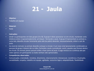 Despert RH
www.despertrh.com.br
21 - Jaula
• Objetivo:
• Trabalho em equipe
• Material:
• Nada
• Instruções:
• dividir os participantes em dois grupos (A e B). O grupo A deve posicionar-se em círculo, mantendo certa
distância entre si (aproximadamente um braço) - formando a jaula. O grupo B representará os animais e,
como tais, deverão circular livremente pela sala (ou pátio) devendo, necessariamente, entrar e sair da
jaula.
• Ao sinal do instrutor os animais deverão começar a circular. A um novo sinal (previamente combinado) as
pessoas do grupo A devem dar as mãos, fechando a jaula e prendendo, assim, aqueles que ficaram dentro
do círculo. Os animais presos passam então a fazer parte da jaula. O jogo reinicia-se e continua até que
sobre apenas um participante ou todos tenham sido aprisionados.
• Competências observadas:
• Comunicação, criatividade, iniciativa, dinamismo, relacionamento interpessoal, resistência a frustração,
sociabilidade, empatia, trabalho em equipe, agilidade, raciocínio lógico, adaptabilidade, flexibilidade.
 