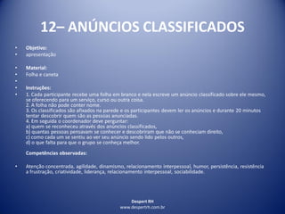 Despert RH
www.despertrh.com.br
12– ANÚNCIOS CLASSIFICADOS
• Objetivo:
• apresentação
• Material:
• Folha e caneta
•
• Instruções:
• 1. Cada participante recebe uma folha em branco e nela escreve um anúncio classificado sobre ele mesmo,
se oferecendo para um serviço, curso ou outra coisa.
2. A folha não pode conter nome.
3. Os classificados são afixados na parede e os participantes devem ler os anúncios e durante 20 minutos
tentar descobrir quem são as pessoas anunciadas.
4. Em seguida o coordenador deve perguntar:
a) quem se reconheceu através dos anúncios classificados,
b) quantas pessoas pensavam se conhecer e descobriram que não se conheciam direito,
c) como cada um se sentiu ao ver seu anúncio sendo lido pelos outros,
d) o que falta para que o grupo se conheça melhor.
Competências observadas:
• Atenção concentrada, agilidade, dinamismo, relacionamento interpessoal, humor, persistência, resistência
a frustração, criatividade, liderança, relacionamento interpessoal, sociabilidade.
 