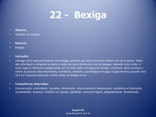 Despert RH
www.despertrh.com.br
22 - Bexiga
• Objetivo:
• Trabalho em equipe
• Material:
• bexigas
• Instruções:
• entregar para cada participante uma bexiga, pedindo que eles a encham e dêem um nó na ponta. Todos
são solicitados a dirigirem-se para o centro da sala e brincarem com as bexigas, batendo com a mão. A
única regra é: Nenhuma bexiga pode cair no chão. Após um pequeno tempo, o instrutor deve começar a
retirar as pessoas (discretamente), mantendo, contudo, suas bexigas em jogo. O jogo termina quando tiver
só 2 ou 3 pessoas tentando manter todas as bexigas no ar.
• Competências observadas:
• Comunicação, criatividade, iniciativa, dinamismo, relacionamento interpessoal, resistência a frustração,
sociabilidade, empatia, trabalho em equipe, agilidade, raciocínio lógico, adaptabilidade, flexibilidade.
 