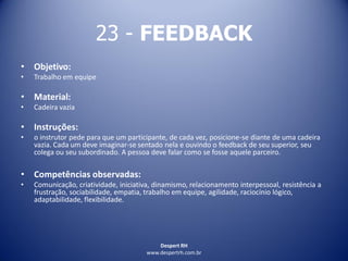 Despert RH
www.despertrh.com.br
23 - FEEDBACK
• Objetivo:
• Trabalho em equipe
• Material:
• Cadeira vazia
• Instruções:
• o instrutor pede para que um participante, de cada vez, posicione-se diante de uma cadeira
vazia. Cada um deve imaginar-se sentado nela e ouvindo o feedback de seu superior, seu
colega ou seu subordinado. A pessoa deve falar como se fosse aquele parceiro.
• Competências observadas:
• Comunicação, criatividade, iniciativa, dinamismo, relacionamento interpessoal, resistência a
frustração, sociabilidade, empatia, trabalho em equipe, agilidade, raciocínio lógico,
adaptabilidade, flexibilidade.
 