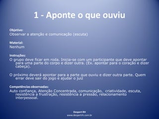 Despert RH
www.despertrh.com.br
1 - Aponte o que ouviu
Objetivo:
Observar a atenção e comunicação (escuta)
Material:
Nenhum
Instruções:
O grupo deve ficar em roda. Inicia-se com um participante que deve apontar
para uma parte do corpo e dizer outra. (Ex. apontar para o coração e dizer
cabeça).
O próximo deverá apontar para a parte que ouviu e dizer outra parte. Quem
errar deve sair do jogo e ajudar o juiz
Competências observadas:
Auto confiança, Atenção Concentrada, comunicação, criatividade, escuta,
resistência a frustração, resistência a pressão, relacionamento
interpessoal.
 