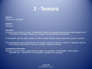 Despert RH
www.despertrh.com.br
2 - Tesoura
Objetivo:
Observar a atenção
Material:
Tesoura
Instruções:
O grupo deve ficar em roda. O facilitador mostra a tesoura dizendo que pode passa-la de
3 maneiras: fechada, aberta ou cruzada. Ao participante da direita.
O facilitador dirá se está correto ou não e todos devem tentar adivinhar qual é a senha.
Os participantes que descobrirem não podem passar a diante a senha. O segredo está no
movimento das pernas. Pernas cruzadas, tesoura cruzada.
Competências observadas:
Atenção Concentrada, capacidade de seguir as normas, criatividade, observação,
persistência, resistência a frustração, resistência a pressão.
 