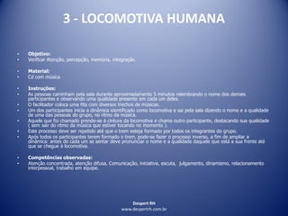 Despert RH
www.despertrh.com.br
3 - LOCOMOTIVA HUMANA
• Objetivo:
• Verificar Atenção, percepção, memória, integração.
• Material:
• Cd com música
• Instruções:
• As pessoas caminham pela sala durante aproximadamente 5 minutos relembrando o nome dos demais
participantes e observando uma qualidade presente em cada um deles.
• O facilitador coloca uma fita com diversos trechos de músicas.
• Um dos participantes inicia a dinâmica identificado como locomotiva e sai pela sala dizendo o nome e a qualidade
de uma das pessoas do grupo, no ritmo da música.
• Aquele que foi chamado prende-se à cintura da locomotiva e chama outro participante, destacando sua qualidade
( sem sair do ritmo da música que estiver tocando no momento ).
• Este processo deve ser repetido até que o trem esteja formado por todos os integrantes do grupo.
• Após todos os participantes terem formado o trem, pode-se fazer o processo inverso, a fim de ampliar a
dinâmica: antes de cada um se sentar deve pronunciar o nome e a qualidade daquele que está a sua frente até
que se chegue à locomotiva.
• Competências observadas:
• Atenção concentrada, atenção difusa, Comunicação, iniciativa, escuta, julgamento, dinamismo, relacionamento
interpessoal, trabalho em equipe.
 