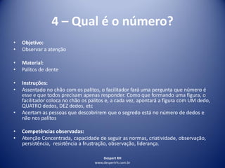 Despert RH
www.despertrh.com.br
4 – Qual é o número?
• Objetivo:
• Observar a atenção
• Material:
• Palitos de dente
• Instruções:
• Assentado no chão com os palitos, o facilitador fará uma pergunta que número é
esse e que todos precisam apenas responder. Como que formando uma figura, o
facilitador coloca no chão os palitos e, a cada vez, apontará a figura com UM dedo,
QUATRO dedos, DEZ dedos, etc
• Acertam as pessoas que descobrirem que o segredo está no número de dedos e
não nos palitos
• Competências observadas:
• Atenção Concentrada, capacidade de seguir as normas, criatividade, observação,
persistência, resistência a frustração, observação, liderança.
 