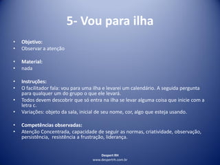 Despert RH
www.despertrh.com.br
5- Vou para ilha
• Objetivo:
• Observar a atenção
• Material:
• nada
• Instruções:
• O facilitador fala: vou para uma ilha e levarei um calendário. A seguida pergunta
para qualquer um do grupo o que ele levará.
• Todos devem descobrir que só entra na ilha se levar alguma coisa que inicie com a
letra c.
• Variações: objeto da sala, inicial de seu nome, cor, algo que esteja usando.
• Competências observadas:
• Atenção Concentrada, capacidade de seguir as normas, criatividade, observação,
persistência, resistência a frustração, liderança.
 