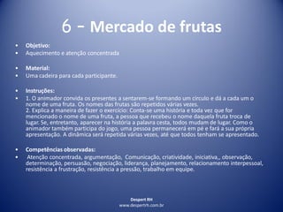 Despert RH
www.despertrh.com.br
6 – Mercado de frutas
• Objetivo:
• Aquecimento e atenção concentrada
• Material:
• Uma cadeira para cada participante.
• Instruções:
• 1. O animador convida os presentes a sentarem-se formando um círculo e dá a cada um o
nome de uma fruta. Os nomes das frutas são repetidos várias vezes.
2. Explica a maneira de fazer o exercício: Conta-se uma história e toda vez que for
mencionado o nome de uma fruta, a pessoa que recebeu o nome daquela fruta troca de
lugar. Se, entretanto, aparecer na história a palavra cesta, todos mudam de lugar. Como o
animador também participa do jogo, uma pessoa permanecerá em pé e fará a sua própria
apresentação. A dinâmica será repetida várias vezes, até que todos tenham se apresentado.
• Competências observadas:
• Atenção concentrada, argumentação, Comunicação, criatividade, iniciativa,, observação,
determinação, persuasão, negociação, liderança, planejamento, relacionamento interpessoal,
resistência a frustração, resistência a pressão, trabalho em equipe.
 