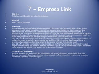 Despert RH
www.despertrh.com.br
7 – Empresa Link
• Objetivo:
• Trabalhar o colaborador em situação problema
• Material:
• texto com as situações.
• Instruções:
• Você acabou de ser contratada pela empresa Link Chocolates para atuar no Depto. de RH, como
Assistente Social. A Link possui cerca de 500 funcionários, distribuídos em linha de produção e
administrativos. Recentemente a empresa passou por uma reestruturação organizacional e
administrativa, que vem acarretando alterações ao clima. Em relação à área de Serviço Social algumas
situações têm ocorrido com certa freqüência e intensidade. A sua tarefa nesse momento é traçar um
plano de ação para que tais problemas sejam minimizados e/ou solucionados.
• Caso 01: Uma funcionária da área de Telemarketing vai até o ambulatório alegando estar sentindo-se
mal e exige que a enfermeira a acompanhe até o médico. Não é conduta da empresa liberar o
profissional para acompanhamento externo. Sua queixa principal é obstrução nasal.
• Caso 02: É freqüente a solicitação de empréstimos por parte dos funcionários de várias áreas, que
alegam a necessidade, por diversos motivos. Percebeu-se que a maior incidência é na área de vendas,
mas o gerente não admite esse fato e irrita-se ao ser confrontado.
• Competências observadas:
• Atenção concentrada, Comunicação, criatividade, iniciativa, julgamento, observação, liderança,
dinamismo, negociação, relacionamento interpessoal, trabalho em equipe, persistência, empatia,
resistência a pressão, raciocínio lógico
 