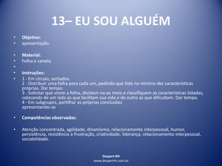 Despert RH
www.despertrh.com.br
13– EU SOU ALGUÉM
• Objetivo:
• apresentação
• Material:
• Folha e caneta
•
• Instruções:
• 1 - Em círculo, sentados.
2 - Distribuir uma folha para cada um, pedindo que liste no mínimo dez características
próprias. Dar tempo.
3 - Solicitar que virem a folha, dividam-na ao meio e classifiquem as características listadas,
colocando de um lado as que facilitam sua vida e do outro as que dificultam. Dar tempo.
4 - Em subgrupos, partilhar as próprias conclusões
apresentando-se
• Competências observadas:
• Atenção concentrada, agilidade, dinamismo, relacionamento interpessoal, humor,
persistência, resistência a frustração, criatividade, liderança, relacionamento interpessoal,
sociabilidade.
 