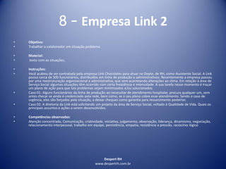 Despert RH
www.despertrh.com.br
8 – Empresa Link 2
• Objetivo:
• Trabalhar o colaborador em situação problema
• Material:
• texto com as situações.
• Instruções:
• Você acabou de ser contratada pela empresa Link Chocolates para atuar no Depto. de RH, como Assistente Social. A Link
possui cerca de 500 funcionários, distribuídos em linha de produção e administrativos. Recentemente a empresa passou
por uma reestruturação organizacional e administrativa, que vem acarretando alterações ao clima. Em relação à área de
Serviço Social algumas situações têm ocorrido com certa freqüência e intensidade. A sua tarefa nesse momento é traçar
um plano de ação para que tais problemas sejam minimizados e/ou solucionados.
• Caso 01: Alguns funcionários da linha de produção ao necessitar de atendimento hospitalar, procura qualquer um, sem
antes checar se ainda é credenciado pela rede, bem como, se o seu plano cobre esse atendimento. Sendo o caso de
urgência, eles são forçados pela situação, a deixar cheques como garantia para ressarcimento posterior.
• Caso 02: A diretoria da Link está solicitando um projeto da área de Serviço Social, voltado à Qualidade de Vida. Quais os
principais assuntos e ações a serem desenvolvidos.
• Competências observadas:
• Atenção concentrada, Comunicação, criatividade, iniciativa, julgamento, observação, liderança, dinamismo, negociação,
relacionamento interpessoal, trabalho em equipe, persistência, empatia, resistência a pressão, raciocínio lógico
 