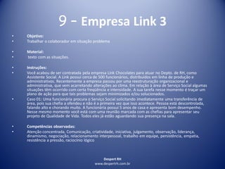 Despert RH
www.despertrh.com.br
9 – Empresa Link 3
• Objetivo:
• Trabalhar o colaborador em situação problema
• Material:
• texto com as situações.
• Instruções:
• Você acabou de ser contratada pela empresa Link Chocolates para atuar no Depto. de RH, como
Assistente Social. A Link possui cerca de 500 funcionários, distribuídos em linha de produção e
administrativos. Recentemente a empresa passou por uma reestruturação organizacional e
administrativa, que vem acarretando alterações ao clima. Em relação à área de Serviço Social algumas
situações têm ocorrido com certa freqüência e intensidade. A sua tarefa nesse momento é traçar um
plano de ação para que tais problemas sejam minimizados e/ou solucionados.
• Caso 01: Uma funcionária procura o Serviço Social solicitando imediatamente uma transferência de
área, pois sua chefia a ofendeu e não é a primeira vez que isso acontece. Pessoa está descontrolada,
falando alto e chorando muito. A funcionária possui 5 anos de casa e apresenta bom desempenho.
Nesse mesmo momento você está com uma reunião marcada com as chefias para apresentar seu
projeto de Qualidade de Vida. Todos eles já estão aguardando sua presença na sala.
• Competências observadas:
• Atenção concentrada, Comunicação, criatividade, iniciativa, julgamento, observação, liderança,
dinamismo, negociação, relacionamento interpessoal, trabalho em equipe, persistência, empatia,
resistência a pressão, raciocínio lógico
 