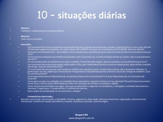 Despert RH
www.despertrh.com.br
10 – situações diárias
• Objetivo:
• Trabalharo colaboradorem situação problema
• Material:
• texto com as situações.
• Instruções:
– Um funcionáriolhe procura contando sua situação financeira,dizendo que está preste a perder o apartamento e o carro, pois não tem
dinheiropara pagar as prestações. Seu salário atual é R$ 1.300,00 e ele quer um empréstimo de R$ 4.000,00. Qual sua atitude?
– Você tem um funcionário HIV – Soro positivo. Como visualizaseus atendimentos para estes funcionários?Quais os procedimentosque
teria?
– Um funcionáriocomparece ao trabalho alcoolizadoe não é a primeira vez. A chefia imediata solicita seu auxílio. Qual o procedimento
que faria?
– Um funcionáriosofre um acidente ao vir para o trabalho. É socorrido pelo resgate. Qual sua atitude e os procedimentosque teria?
– Um funcionáriolhe procura para pedir auxílio sobre o filho, que é dependente químico e está em estado grave, pelos efeitos causados
pela droga. Qual seu posicionamento?
– Um funcionáriolhe procura por estar tendo um conflito com a gerência, pois a mesmo não o escuta, não é acessível e inflexível. A
gerênciapor sua vez, expõe que o funcionárioé irresponsávele indisciplinadoquanto a horário e prazo de entrega de trabalhos. Qual
seu posicionamento?
– Como agiria diante de um falecimentode um parente próximo de um funcionário?E se fosse falecimentode um funcionárioda
empresa?
– Como agiria se após sua avaliação, um candidato fosse reprovado e o gerente insistisse em sua admissão? No perfil desse funcionário
acusou que o mesmo possui dificuldadepara lidar com situações de conflitos e mudanças e rigidez.
– Como caracterizaprioridades nas vagas, visto que sua demanda é a seguinte: 10 vendedores, 1 advogado, 2 analistas faturamento e
cobrança, 5 seguranças, 1 recepcionistae 2 analistas de sistemas.
– Qual o papel da coordenação no recrutamento e seleção?
– Competênciasobservadas:
• Atenção concentrada, Comunicação, criatividade,iniciativa,julgamento, observação, liderança, dinamismo,negociação, relacionamento
interpessoal, trabalho em equipe, persistência, empatia, resistência a pressão, raciocíniológico
 