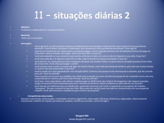 Despert RH
www.despertrh.com.br
11 – situações diárias 2
• Objetivo:
• Trabalharo colaboradorem situação problema
• Material:
• texto com as situações.
• Instruções:
• Como agiria se um demandante indicasse candidatos para sua avaliação e você descobre que os gerentes já prometeram
admissão. O perfil desse candidato é inadequado, pois apresentam sérios problemas emocionais. Como agiria?
• Você vê um homem em um restaurante, no caixa para pagar a conta. Quando está para sair do estabelecimento,ele pega um
chocolatee coloca no bolso, sem pagar. Você está atrás dele. O que faz?
• Você está andando na rua e encontra uma carteira, olha de um lado e de outro e não há ninguém a sua volta. O que faz?
• Você está andando e vê algumas notas ($) no chão. Logo há frente há crianças brincando. O que faz?
• Você está em um restaurante por kilo, e esqueceu de pesar sua comida. Porém, só dará conta da situação quando já tiver saído
do restaurante. Você volta para pagar a conta?
• Você recebeu troco a mais na compra de algo. Ao mesmo tempo, você está precisando de dinheiro, pois está com muitas dívidas
e o salário não está adiantando. O que faz?
• Você é casado (a) e está passando por uma situação difícil. Conhece uma pessoa muito interessante e atraente, que lhe convida
para sair. Qual sua atitude?
• Você cometeu um erro em seu trabalho. Seu chefe está acusando um outro membro da equipe de ter cometido o erro e dá uma
suspensão para o mesmo, pois fica muito nervoso. Qual sua atitude?
• Você tem, como regra básica, não utilizaro telefone após as 18:00 horas. Seu chefe é intransigente e não negocia exceções.
Surgiu um assunto muito importante para você. Você dá um jeitinho e utiliza o telefone ou abre mão de seu assunto?
• Você atende um telefonema de um Headhunter, querendo conversar com você a respeito de uma proposta de trabalho
“tentadora”. Ele quer conhecê-lo hoje sem falta. Mas neste dia, você já havia marcado um compromisso com sua equipe de
trabalho. Você sairia durante o expediente para verificartal proposta?
– Competênciasobservadas:
• Atenção concentrada, Comunicação, criatividade,iniciativa,julgamento, observação, liderança, dinamismo,negociação, relacionamento
interpessoal, trabalho em equipe, persistência, empatia, resistência a pressão, raciocíniológico
 