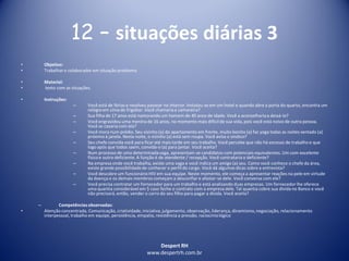 Despert RH
www.despertrh.com.br
12 – situações diárias 3
• Objetivo:
• Trabalharo colaboradorem situação problema
• Material:
• texto com as situações.
• Instruções:
– Você está de férias e resolveu passear no interior. Instalou-se em um hotel e quando abre a porta do quarto, encontra um
relógioem cima do frigobar. Você chamariaa camareira?
– Sua filha de 17 anos está namorando um homem de 40 anos de idade. Você a aconselhariaa deixá-lo?
– Você engravidou uma menina de 16 anos, no momento mais difícilde sua vida, pois você está noivo de outra pessoa.
Você se casaria com ela?
– Você mora num prédio. Seu vizinho (a) do apartamento em frente, muito bonito (a) faz yoga todas as noites sentado (a)
próximo à janela. Nesta noite, o vizinho (a) está sem roupa. Você avisa o sindico?
– Seu chefe convida você para ficar até mais tarde em seu trabalho. Você percebe que não há excesso de trabalho e que
logo após que todos saem, convida-o (a) para jantar. Você aceita?
– Num processo de uma determinadavaga, apresentam-se candidatos com potenciais equivalentes. Um com excelente
físicoe outro deficiente. A função é de atendente / recepção. Você contrataria o deficiente?
– Na empresa onde você trabalha, existe uma vaga e você indica um amigo (a) seu. Como você conhece o chefe da área,
existe grande possibilidadede conhecer o perfil do cargo. Você dá algumas dicas sobre a entrevista?
– Você descobre um funcionárioHIV em sua equipe. Neste momento, ele começa a apresentar reações na pele em virtude
da doença e os demais membros começam a desconfiar e afastar-se dele. Você conversa com ele?
– Você precisa contratar um fornecedor para um trabalho e está analisando duas empresas. Um fornecedor lhe oferece
uma quantia considerável em $ caso feche o contrato com a empresa dele. Tal quantia cobre sua dívida no Banco e você
não precisará, então, vender o carro do seu filho para pagar a dívida. Você aceita?
– Competênciasobservadas:
• Atenção concentrada, Comunicação, criatividade,iniciativa,julgamento, observação, liderança, dinamismo,negociação, relacionamento
interpessoal, trabalho em equipe, persistência, empatia, resistência a pressão, raciocíniológico
 