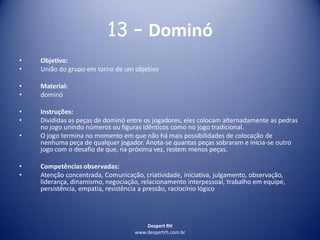 Despert RH
www.despertrh.com.br
13 – Dominó
• Objetivo:
• União do grupo em torno de um objetivo
• Material:
• dominó
• Instruções:
• Divididas as peças de dominó entre os jogadores, eles colocam alternadamente as pedras
no jogo unindo números ou figuras idênticos como no jogo tradicional.
• O jogo termina no momento em que não há mais possibilidades de colocação de
nenhuma peça de qualquer jogador. Anota-se quantas peças sobraram e inicia-se outro
jogo com o desafio de que, na próxima vez, restem menos peças.
• Competências observadas:
• Atenção concentrada, Comunicação, criatividade, iniciativa, julgamento, observação,
liderança, dinamismo, negociação, relacionamento interpessoal, trabalho em equipe,
persistência, empatia, resistência a pressão, raciocínio lógico
 