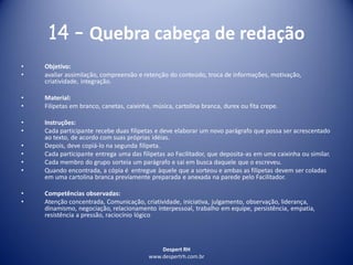 Despert RH
www.despertrh.com.br
14 – Quebra cabeça de redação
• Objetivo:
• avaliar assimilação, compreensão e retenção do conteúdo, troca de informações, motivação,
criatividade, integração.
• Material:
• Filipetas em branco, canetas, caixinha, música, cartolina branca, durex ou fita crepe.
• Instruções:
• Cada participante recebe duas filipetas e deve elaborar um novo parágrafo que possa ser acrescentado
ao texto, de acordo com suas próprias idéias.
• Depois, deve copiá-lo na segunda filipeta.
• Cada participante entrega uma das filipetas ao Facilitador, que deposita-as em uma caixinha ou similar.
• Cada membro do grupo sorteia um parágrafo e sai em busca daquele que o escreveu.
• Quando encontrada, a cópia é entregue àquele que a sorteou e ambas as filipetas devem ser coladas
em uma cartolina branca previamente preparada e anexada na parede pelo Facilitador.
• Competências observadas:
• Atenção concentrada, Comunicação, criatividade, iniciativa, julgamento, observação, liderança,
dinamismo, negociação, relacionamento interpessoal, trabalho em equipe, persistência, empatia,
resistência a pressão, raciocínio lógico
 