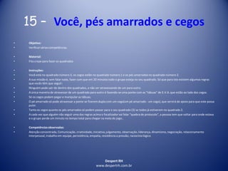 Despert RH
www.despertrh.com.br
15 – Você, pés amarrados e cegos
• Objetivo:
• Verificarvárias competências.
• Material:
• Fita crepe para fazer os quadrados
• Instruções:
• Você está no quadrado número 3, os cegos estão no quadrado número 1 e os pés amarrados no quadrado número 2.
• A sua missão é, sem falar nada, fazer com que em 20 minutos todo o grupo esteja no seu quadrado. Só que para isto existem algumas regras
que vocês têm que seguir:
• Ninguém pode sair de dentro dos quadrados, a não ser atravessando de um para outro.
• A única maneira de atravessar de um quadrado para outro é fazendo-se uma ponte com as "tábuas" de E.V.A. que estão ao lado dos cegos.
• Só os cegos podem pegar e manipular as tábuas.
• O pé amarrado só pode atravessar a ponte se fizerem dupla com um cego(um pé amarrado - um cego), que servirá de apoio para que este possa
pular.
• Tanto os cegos quanto os pés amarrados só podem passar para o seu quadrado (3) se todos já estiverem no quadrado 2.
• A cada vez que alguém não seguir uma das regras acima o focalizadorvai falar "quebra de protocolo", a pessoa tem que voltar para onde estava
e o grupo perde um minuto no tempo total para chegar na meta do jogo..
• Competênciasobservadas:
• Atenção concentrada, Comunicação, criatividade,iniciativa,julgamento, observação, liderança, dinamismo,negociação, relacionamento
interpessoal, trabalho em equipe, persistência, empatia, resistência a pressão, raciocíniológico
 