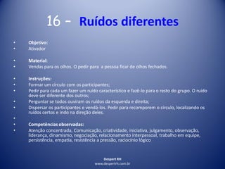 Despert RH
www.despertrh.com.br
16 – Ruídos diferentes
• Objetivo:
• Ativador
• Material:
• Vendas para os olhos. O pedir para a pessoa ficar de olhos fechados.
• Instruções:
• Formar um círculo com os participantes;
• Pedir para cada um fazer um ruído característico e fazê-lo para o resto do grupo. O ruído
deve ser diferente dos outros;
• Perguntar se todos ouviram os ruídos da esquerda e direita;
• Dispersar os participantes e vendá-los. Pedir para recomporem o círculo, localizando os
ruídos certos e indo na direção deles.
•
• Competências observadas:
• Atenção concentrada, Comunicação, criatividade, iniciativa, julgamento, observação,
liderança, dinamismo, negociação, relacionamento interpessoal, trabalho em equipe,
persistência, empatia, resistência a pressão, raciocínio lógico
 