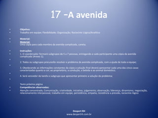 Despert RH
www.despertrh.com.br
17 –A avenida
• Objetivo:
• Trabalho em equipe; Flexibilidade; Organização; Raciocínio Lógico/Analítico
• Material:
• Material:
Uma cópia para cada membro da avenida complicada, caneta.
• Instruções:
• 1. O coordenador formará subgrupos de 5 a 7 pessoas, entregando a cada participante uma cópia da avenida
complicada (Anexo 1);
•
2. Todos os subgrupos procurarão resolver o problema da avenida complicada, com a ajuda de toda a equipe;
•
3. Obedecendo as informações constantes da cópia a solução final deverá apresentar cada uma das cinco casas
caracterizadas quanto a cor, ao proprietário, a condução, a bebida e ao animal doméstico;
•
4. Será vencedor da tarefa o subgrupo que apresentar primeiro a solução do problema;
•
Texto próxima página
• Competências observadas:
• Atenção concentrada, Comunicação, criatividade, iniciativa, julgamento, observação, liderança, dinamismo, negociação,
relacionamento interpessoal, trabalho em equipe, persistência, empatia, resistência a pressão, raciocínio lógico
 