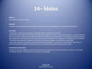 Despert RH
www.despertrh.com.br
14– Ídolos
• Objetivo:
• Apresentação através dos ídolos
• Material:
• um pôster em que apareça uma figura humana sobre um ponto de interrogação. Um cartão para cada pessoa.
• Instruções:
• - Distribuído o cartão aos participantes, o animador passa à motivação do exercício.
"Raramente encontramos um ser humano que não admire alguém: um herói, um santo, um cientista... ou mesmo pessoas
comuns, mas cuja a vida lhe causou impacto. Hoje iremos apresentar ao grupo alguns comentários acerca dessa pessoa a
quem admiramos, seja ela viva ou morta, não importa sua nacionalidade, nem tampouco seu prestígio junto a sociedade."
- Convidam-se os presentes a anotarem no cartão o nome da personagem e as razões de sua admiração.
- Logo após, reúnem-se em equipe e cada qual indica sua personagem e os motivos de sua admiração, após o que, os
demais podem fazer perguntas. É preciso evitar que as preferências das pessoas sejam questionadas.
Competências observadas:
• Atenção concentrada, agilidade, dinamismo, relacionamento interpessoal, humor, persistência, resistência a frustração,
criatividade, liderança, relacionamento interpessoal, sociabilidade.
 