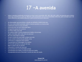 Despert RH
www.despertrh.com.br
17 –A avenida
• Sobre a avenida complicada encontram-se cinco casas numeradas; 801, 803, 805, 807 e 809, da esquerda para a direita.
Cada casa caracteriza-se pela cor diferente, pelo proprietário que é de nacionalidade diferente, pela condução que é de
marca diferente, pela bebida diferente e pelo animal doméstico diferente.
• As informações que permitirão a solução da AVENIDA COMPLICADA são:
• As cinco casas estão localizadas sobre a mesma avenida e no mesmo lado
• O Mexicano mora na casa vermelha
• O Peruano tem um carro Mercedes Benz
• O Argentino possui um cachorro
• O Chileno bebe coca-cola
• Os coelhos estão à mesma distância do Cadilac e da cerveja
• O gato não bebe café e não mora na casa azul
• Na casa verde bebe-se whisky
• A vaca é vizinha da casa onde se bebe coca-cola
• A casa verde é vizinha da casa direita, cinza
• O Peruano e o Argentino são vizinhos
• O proprietário do Volkswagen cria coelhos
• O Chevrolet pertence à casa cor de rosa
• Bebe-se pepsi-cola na casa 03
• O Brasileiro é vizinho da casa azul
• O proprietário do carro Ford bebe cerveja
• O proprietário do coelho é vizinho do dono do Cadilac
• O proprietário do carro Chevrolet é vizinho do dono do cavalo.
 