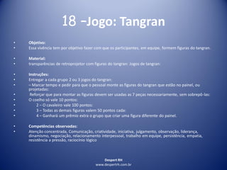 Despert RH
www.despertrh.com.br
18 –Jogo: Tangran
• Objetivo:
• Essa vivência tem por objetivo fazer com que os participantes, em equipe, formem figuras do tangran.
• Material:
• transparências de retroprojetor com figuras do tangran: Jogos de tangran:
• Instruções:
• Entregar a cada grupo 2 ou 3 jogos do tangran:
• – Marcar tempo e pedir para que o pessoal monte as figuras do tangran que estão no painel, ou
projetadas:
• Reforçar que para montar as figuras devem ser usadas as 7 peças necessariamente, sem sobrepô-las:
• O coelho só vale 10 pontos:
• 2 – O cavaleiro vale 100 pontos:
• 3 – Todas as demais figuras valem 50 pontos cada:
• 4 – Ganhará um prêmio extra o grupo que criar uma figura diferente do painel.
• Competências observadas:
• Atenção concentrada, Comunicação, criatividade, iniciativa, julgamento, observação, liderança,
dinamismo, negociação, relacionamento interpessoal, trabalho em equipe, persistência, empatia,
resistência a pressão, raciocínio lógico
 