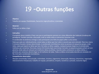 Despert RH
www.despertrh.com.br
19 –Outras funções
• Objetivo:
• Trabalho em equipe; Flexibilidade;; Raciocínio Lógico/Analítico; criatividade
• Material:
• Folha com as idéias e lápis
• Instruções:
• O propósito desse trabalho é fazer com que os participantes pensem em coisas diferentes das habituais (mudança de
paradigma). Também permite a discussão, onde se avalia todos os elementos inerentes a ela.
• O coordenador da dinâmica entrega a cada participante uma folha de papel sulfite e uma caneta
• Pede que cada um, individualmente, anote todas as idéias que tiver sobre o assunto que será colocado. Para isso, marca
5 minutos.Passado o tempo determinado, o coordenador da din6amica reúne as pessoas em pequenos grupos, onde
neles, cada qual exporá as idéias que teve. De todas as idéias surgidas, o pequeno grupo elegerá as 6 consideradas
melhores, por consemso. Para issso, marcar 20 minutos.Após esse tempo marcado, os pequenos grupos juntam-se num
plenério, onde cada um colocará as 6 melhores idéias escolhidas. Quando todos conhecerem as idéias eleitas, o
plenário, por consenso, deverá eleger as 10 melhores de todas. Todas as idéias consensadas deverão ser anotadas em
flip chart pelo coordenador da dinâmica.
• Competências observadas:
• Atenção concentrada, Comunicação, criatividade, iniciativa, julgamento, observação, liderança, dinamismo, negociação,
relacionamento interpessoal, trabalho em equipe, persistência, empatia, resistência a pressão, raciocínio lógico
 