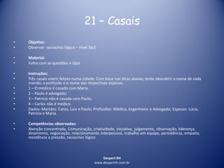 Despert RH
www.despertrh.com.br
21 – Casais
• Objetivo:
• Observar raciocínio lógico – nível fácil
• Material:
• Folha com as questões e lápis
• Instruções:
• Três casais vivem felizes numa cidade. Com base nas dicas abaixo, tente descobrir o nome de cada
marido, a profissão e o nome das respectivas esposas.
• 1 – O médico é casado com Maria.
• 2 – Paulo é advogado;
• 3 – Patrícia não é casada com Paulo;
• 4 – Carlos não é médico.
• Dados: Maridos: Caros, Luis e Paulo; Profissões: Médico, Engenheiro e Advogado; Esposas: Lúcia,
Patrícia e Maria.
• Competências observadas:
• Atenção concentrada, Comunicação, criatividade, iniciativa, julgamento, observação, liderança,
dinamismo, negociação, relacionamento interpessoal, trabalho em equipe, persistência, empatia,
resistência a pressão, raciocínio lógico
 